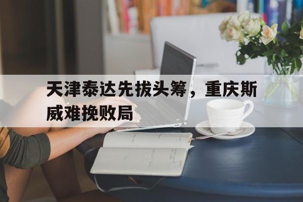 乐鱼体育网页版登录入口-天津泰达先拔头筹，重庆斯威难挽败局的简单介绍